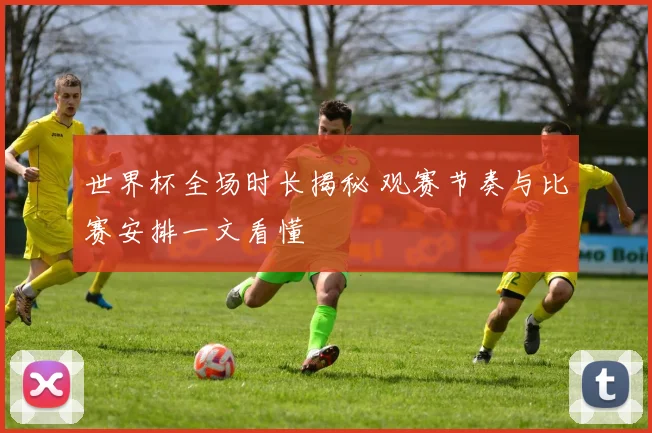 世界杯全场时长揭秘 观赛节奏与比赛安排一文看懂